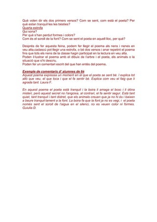 Què volen dir els dos primers versos? Com se sent, com està el poeta? Per
què estan tranquil·les les bèsties?
Quarta estrofa
Qui sona?
Per què s’han perdut formes i colors?
Com és el soroll de la font? Com se sent el poeta en aquell lloc, per què?
Després de fer aquesta feina, podem fer llegir el poema als nens i nenes en
veu alta,cadascú pot llegir una estrofa, o bé dos versos i anar repetint el poema
fins que tots els nens de la classe hagin participat en la lectura en veu alta.
Poden il·lustrar el poema amb el dibuix de l’arbre i el poeta, els animals o la
situació que s’hi descriu.
Poden fer un comentari escrit del que han entès del poema.
Exemple de comentaris d’ alumnes de 6è
Aquest poema expressa un moment en el que el poeta se sent bé. I explica tot
allò que veu, el que toca i que el fa sentir bé. Explica com veu el faig que li
agrada tant. Laura F.
En aquest poema el poeta està tranquil i la boira li amaga el bosc i li dóna
misteri, però aquest secret no l’angoixa, al contrari, el fa sentir segur. Està tant
quiet, tant tranquil i tant distret, que els animals creuen que ja no hi és i baixen
a beure tranquil·lament a la font. La boira fa que la font ja no es vegi, i el poeta
només sent el soroll de l’aigua en el silenci, no es veuen color ni formes.
Guiulia D.
 