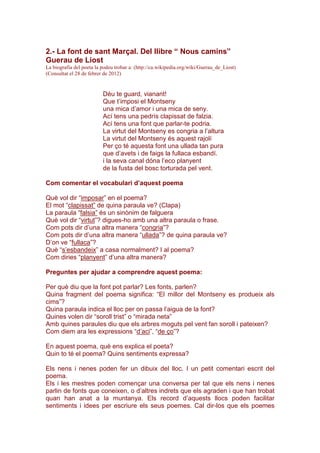 2.- La font de sant Marçal. Del llibre “ Nous camins”
Guerau de Liost
La biografia del poeta la podeu trobar a: (http://ca.wikipedia.org/wiki/Guerau_de_Liost)
(Consultat el 28 de febrer de 2012)
Déu te guard, vianant!
Que t’imposi el Montseny
una mica d’amor i una mica de seny.
Ací tens una pedrís clapissat de falzia.
Ací tens una font que parlar-te podria.
La virtut del Montseny es congria a l’altura
La virtut del Montseny és aquest rajolí
Per ço té aquesta font una ullada tan pura
que d’avets i de faigs la fullaca esbandí.
i la seva canal dóna l’eco planyent
de la fusta del bosc torturada pel vent.
Com comentar el vocabulari d’aquest poema
Què vol dir “imposar” en el poema?
El mot “clapissat” de quina paraula ve? (Clapa)
La paraula “falsia” és un sinònim de falguera
Què vol dir “virtut”? digues-ho amb una altra paraula o frase.
Com pots dir d’una altra manera “congria”?
Com pots dir d’una altra manera “ullada”? de quina paraula ve?
D’on ve “fullaca”?
Què “s’esbandeix” a casa normalment? I al poema?
Com diries “planyent” d’una altra manera?
Preguntes per ajudar a comprendre aquest poema:
Per què diu que la font pot parlar? Les fonts, parlen?
Quina fragment del poema significa: “El millor del Montseny es produeix als
cims”?
Quina paraula indica el lloc per on passa l’aigua de la font?
Quines volen dir “soroll trist” o “mirada neta”
Amb quines paraules diu que els arbres moguts pel vent fan soroll i pateixen?
Com diem ara les expressions “d’aci”, “de ço”?
En aquest poema, què ens explica el poeta?
Quin to té el poema? Quins sentiments expressa?
Els nens i nenes poden fer un dibuix del lloc. I un petit comentari escrit del
poema.
Els i les mestres poden començar una conversa per tal que els nens i nenes
parlin de fonts que coneixen, o d’altres indrets que els agraden i que han trobat
quan han anat a la muntanya. Els record d’aquests llocs poden facilitar
sentiments i idees per escriure els seus poemes. Cal dir-los que els poemes
 