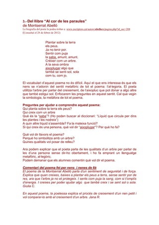 3.- Del llibre “Al cor de les paraules”
de Montserrat Abelló
La biografia del poeta la podeu trobar a: www.escriptors.cat/autors/abellom/pagina.php?id_sec=208
(Consultat el 28 de febrer de 2012)
Plantar sobre la terra
els peus.
Ja no tenir por.
Sentir com puja
la saba, amunt, amunt.
Créixer com un arbre.
A la seva ombra
aixoplugar algú que
també se senti sol, sola
com tu, com jo.
El vocabulari d’aquest poema no és difícil. Aquí el que ens interessa és que els
nens se n’adonin del sentit metafòric de tot el poema: l’al·legoria. El poeta
utilitza l’arbre per parlar del creixement, de l’aixopluc que pot donar a algú altre
que també estigui sol. Enfocarem les preguntes en aquest sentit. Cal que vegin
la simbologia, la metàfora de tot el poema.
Preguntes per ajudar a comprendre aquest poema:
Qui planta sobre la terra els peus?
Qui creix com un arbre
Què és la “saba”? (Ho poden buscar al diccionari: “Líquid que circula per dins
les plantes i les nodreix”)
A quin altre líquid s’assembla? Fa la mateixa funció?
Si qui creix és una persona, què vol dir “aixoplugar”? Per què ho fa?
Què vol dir llavors el poema?
Perquè ho simbolitza amb un arbre?
Quines qualitats vol posar de relleu?
Ara podem explicar que el poeta parla de les qualitats d’un arbre per parlar de
les d’una persona sense dir-ho obertament, i ho fa emprant un llenguatge
metafòric, al·legòric.
Podem demanar que els alumnes comentin què vol dir el poema.
Comentari del poema fet per nens i nenes de 6è
El poema de la Montserrat Abelló parla d’un sentiment de seguretat i de força.
Explica que quan creixes, baixes a plantar els peus a terra, sense sentir por de
res, ara que l’arbre ja no et protegeix. I sents com puja la sang, com si t’omplís
d’energia. I creixes per poder ajudar algú que també creix i se sent sol o sola.
Giulia C.
En aquest poema, la poetessa explica el procés de creixement d’un nen petit i
vol comparar-lo amb el creixement d’un arbre. Jana R.
 