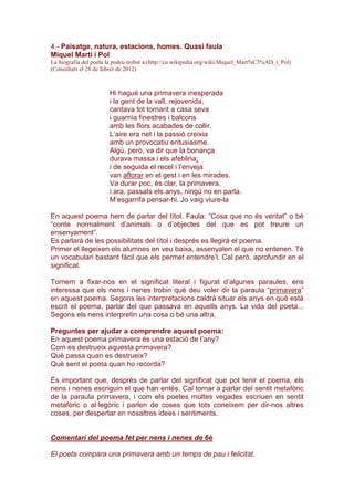 4.- Paisatge, natura, estacions, homes. Quasi faula
Miquel Martí i Pol
La biografia del poeta la podeu trobar a:(http://ca.wikipedia.org/wiki/Miquel_Mart%C3%AD_i_Pol)
(Consultats el 28 de febrer de 2012)
Hi hagué una primavera inesperada
i la gent de la vall, rejovenida,
cantava tot tornant a casa seva
i guarnia finestres i balcons
amb les flors acabades de collir.
L’aire era net i la passió creixia
amb un provocatiu entusiasme.
Algú, però, va dir que la bonança
durava massa i els afebliria;
i de seguida el recel i l’enveja
van aflorar en el gest i en les mirades.
Va durar poc, és clar, la primavera,
i ara, passats els anys, ningú no en parla.
M’esgarrifa pensar-hi. Jo vaig viure-la
En aquest poema hem de parlar del títol. Faula: ”Cosa que no és veritat” o bé
“conte normalment d’animals o d’objectes del que es pot treure un
ensenyament”.
Es parlarà de les possibilitats del títol i després es llegirà el poema.
Primer el llegeixen els alumnes en veu baixa, assenyalen el que no entenen. Té
un vocabulari bastant fàcil que els permet entendre’l. Cal però, aprofundir en el
significat.
Tornem a fixar-nos en el significat literal i figurat d’algunes paraules, ens
interessa que els nens i nenes trobin què deu voler dir la paraula “primavera”
en aquest poema. Segons les interpretacions caldrà situar els anys en què està
escrit el poema, parlar del que passava en aquells anys. La vida del poeta...
Segons els nens interpretin una cosa o bé una altra.
Preguntes per ajudar a comprendre aquest poema:
En aquest poema primavera és una estació de l’any?
Com es destrueix aquesta primavera?
Què passa quan es destrueix?
Què sent el poeta quan ho recorda?
És important que, després de parlar del significat que pot tenir el poema, els
nens i nenes escriguin el que han entès. Cal tornar a parlar del sentit metafòric
de la paraula primavera, i com els poetes moltes vegades escriuen en sentit
metafòric o al·legòric i parlen de coses que tots coneixem per dir-nos altres
coses, per despertar en nosaltres idees i sentiments.
Comentari del poema fet per nens i nenes de 6è
El poeta compara una primavera amb un temps de pau i felicitat.
 