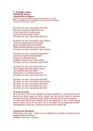 5.- Paisatge i natura
CANÇÓ DE PLUJA
Josep Maria de Segarra
http://www.escriptors.cat/autors/sagarrajm/pagina.php?id_sec=2280
http://ca.wikipedia.org/wiki/Josep_Maria_de_Sagarra_i_de_Castellarnau
(Consultats el 28 de febrer de 2012)
No sents, cor meu, quina pluja més fina?
Dorm que la pluja ja vetlla el teu son...
Hi ha dues perles a la teranyina,
quina conversa la pluja i la font.
No sents, cor meu, quina pluja més fina?
No sents, cor meu, quin plorar i quin cantar?
Canten les gotes damunt la teulada,
ploren les gotes damunt del replà...
Gotes de pluja, gardènia que es bada...
No sents, cor meu, quin plorar i quin cantar?
No sents, cor meu, quina pau més divina?
amb la música del núvols desfets?.
Pluja de nit, delicada veïna,
dentetes d’aigua en els vidres quiets...
No sents, cor meu, quina pau més divina?
No sents, cor meu, que la pena se’n va,
dintre aquest plor de la pluja nocturna,
i les estrelles somriuen enllà?
Enllà somriu un mantell tot espurna...
No sents, cor meu, que la pena se’n va?
No sents, cor meu, quina pluja més fina?
No sents, cor meu, quin plorar i quin cantar?
No sents, cor meu, quina pau més divina?
No sents, cor meu, que la pena se’n va?
No sents, cor meu, quina pluja més fina?
Proposta de treball.
És un poema molt ric per treballar les figures literàries. A més el tema de la
pluja és un tema proper als nens i nenes, per tant els pot animar a escriure
poemes de la pluja, després d’haver llegit i comentat el que aquí es proposa.
Un altra tema que és pot comentar és el del destinatari, a qui li recita aquest
poema l’autor, qui és el “cor meu”: és un nen petit? és una cançó de bressol?
Cal preguntar-ho als nens i nenes per veure què en pensen ells.
Comprensió del poema
Demanarem els nens i nenes per el significat en paraules planeres de les
següents figures literàries:
Metàfora: Cor meu, = estimat.
 