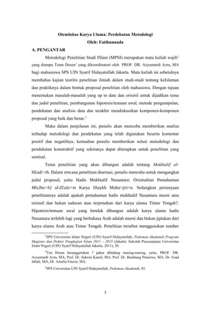 Otentisitas Karya Ulama: Perdebatan Metodologi
Oleh: Fatihunnada
A. PENGANTAR
Metodologi Penelitian Studi ISlam (MPSI) merupakan mata kuliah wajib1
yang diampu Team Dosen2
yang dikoordinatori oleh PROF. DR. Azyumardi Azra, MA
bagi mahasiswa SPS UIN Syarif Hidayatullah Jakarta. Mata kuliah ini sebetulnya
membahas kajian teoritis penelitian ilmiah dalam studi-studi tentang keIslaman
dan praktiknya dalam bentuk proposal penelitian oleh mahasiswa. Dengan tujuan
menemukan masalah-masalah yang up to date dan orisinil untuk dijadikan tema
dan judul penelitian, pembangunan hipotesis/temuan awal, metode pengumpulan,
pendekatan dan analisis data dan terakhir mendiskusikan komponen-komponen
proposal yang baik dan benar.3
Maka dalam penjelasan ini, penulis akan mencoba memberikan analisa
terhadap metodologi dan pendekatan yang telah digunakan beserta komentar
positif dan negatifnya, kemudian penulis memberikan solusi metodologi dan
pendekatan konstruktif yang sekiranya dapat diterapkan untuk penelitian yang
semisal.
Tema penelitian yang akan dibangun adalah tentang Mukhtalif al-
H{adi>th. Dalam rencana penelitian disertasi, penulis mencoba untuk mengangkat
judul proposal, yaitu Hadis Mukhtalif Nusantara: Orisinalitas Pemahaman
Mis}ba>h} al-Z{ula>m Karya Shaykh Muha>jiri>n. Sedangkan pertanyaan
penelitiannya adalah apakah pemahaman hadis mukhtalif Nusantara murni atau
orisinil dan bukan saduran atau terjemahan dari karya ulama Timur Tengah?.
Hipotesis/temuan awal yang hendak dibangun adalah karya ulama hadis
Nusantara terlebih lagi yang berbahasa Arab adalah murni dan bukan jiplakan dari
karya ulama Arab atau Timur Tengah. Penelitian tersebut menggunakan sumber
1
SPS Universitas Islam Negeri (UIN) Syarif Hidayatullah, Pedoman Akademik Program
Magister dan Doktor Pengkajian Islam 2011 – 2015 (Jakarta: Sekolah Pascasarjana Universitas
Islam Negeri (UIN) Syarif Hidayatullah Jakarta, 2011), 20.
2
Tim Dosen beranggotakan 7 pakar dibidang masing-masing, yaitu, PROF. DR.
Azyumardi Azra, MA, Prof. Dr. Sukron Kamil, MA, Prof. Dr. Bambang Pranowo, MA, Dr. Fuad
Jabali, MA, Dr. Amelia Fauzia, MA.
3
SPS Universitas UIN Syarif Hidayatullah, Pedoman Akademik, 85.
1
 