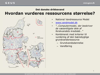 Det danske drikkevand
Hvordan vurderes ressourcens størrelse?
• National Vandressource Model
• www.vandmodel.dk
• ”…Computermodel, der beskriver
de væsentligste dele af
ferskvandets kredsløb…”
• Kombineret med kriterier til
vurdering af den bæredygtige
grundvandsressource
– Grundvandsdannelse
– Vandføring
9
 