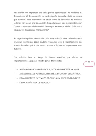 10 
para decidir non emprender ante unha posible oportunidade? As mudanzas na 
demanda son só de contracción ou existe algunha demanda estable ou mesmo 
que aumente? Está aparecendo un patrón novo de demanda? As mudanzas 
sectoriais non son un sinal de aparición de oportunidades para o emprendemento? 
Como é o novo mercado financeiro? Que regras xa non son válidas? Cales son as 
novas claves do acceso ao financiamento? 
Ao longo das seguintes páxinas faise unha breve reflexión sobre cada unha destas 
preguntas e outras que poden axudar a recapacitar sobre o emprendemento que 
se estea levando á práctica ou mesmo a tomar a decisión ao emprendedor aínda 
dubidoso. 
Esta reflexión faise ao longo de diversas cuestións que afectan ao 
emprendemento, agrupadas en catro partes diferenciadas: 
- A DEMANDA EN TEMPOS DE CRISE, ATOPAR UNHA VETA NA MINA 
- A RENDIBILIDADE POTENCIAL EN CRISE. A SITUACIÓN COMPETITIVA. 
- FINANCIAMENTO EN TEMPOS DE CRISE. A PALANCA DO PROXECTO. 
- É BOA A MIÑA IDEA DE NEGOCIO? 
 
