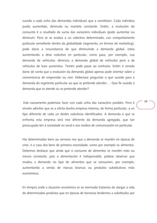 14 
suceda a cada unha das demandas individuais que a constitúen. Cada individuo 
puido aumentala, diminuíla ou mantela constante. Entón, a evolución do 
conxunto é o resultado da suma das variacións individuais (pode aumentar ou 
diminuír). Pero se se analiza a un colectivo determinado, cun comportamento 
particular semellante dentro da globalidade (segmento, en termos de marketing), 
pode darse a circunstancia de que diminuíndo a demanda global, estea 
aumentando a dese colectivo en particular, como pasa, por exemplo, coa 
demanda de vehículos: diminuíu a demanda global de vehículos pero a de 
vehículos de luxo aumentou. Tamén pode pasar ao contrario. Entón é sinxelo 
darse de conta que a evolución da demanda global apenas pode orientar sobre a 
conveniencia de emprender ou non. Deberíase preguntar o que sucede para a 
demanda do segmento particular ao que se pretende atender.… Que lle sucede á 
demanda que se atende ou se pretende atender? 
Este razoamento poderíase facer con cada unha das variacións posibles. Pero é 
sinxelo adiviñar que se a oferta dunha empresa interesa, de forma particular, a un 
tipo diferente de cada un destes colectivos identificados. A demanda á que se 
enfronta esta empresa será moi diferente da demanda agregada, que tan 
preocupada ten á sociedade en xeral e aos medios de comunicación en particular. 
Hai determinados bens ou servizos nos que a demanda se mantén en épocas de 
crise, é o caso dos bens de primeira necesidade, como por exemplo os alimentos. 
Debemos destacar que aínda que o consumo de alimentos se mantén máis ou 
menos constante, pois a alimentación é indispensable, pódese observar que 
mudou a demanda no tipo de alimentos que se consumen; por exemplo, 
aumentando a venda de marcas brancas ou produtos substitutivos máis 
económicos. 
En tempos onde a situación económica se ve mermada tratamos de alargar a vida 
de determinados produtos que en épocas de bonanza tendemos a substituílos por 
 