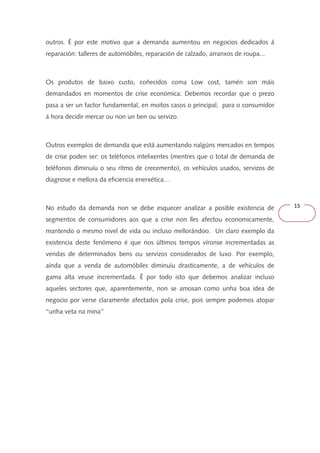 15 
outros. É por este motivo que a demanda aumentou en negocios dedicados á 
reparación: talleres de automóbiles, reparación de calzado, arranxos de roupa... 
Os produtos de baixo custo, coñecidos coma Low cost, tamén son máis 
demandados en momentos de crise económica. Debemos recordar que o prezo 
pasa a ser un factor fundamental, en moitos casos o principal, para o consumidor 
á hora decidir mercar ou non un ben ou servizo. 
Outros exemplos de demanda que está aumentando nalgúns mercados en tempos 
de crise poden ser: os teléfonos intelixentes (mentres que o total de demanda de 
teléfonos diminuíu o seu ritmo de crecemento), os vehículos usados, servizos de 
diagnose e mellora da eficiencia enerxética… 
No estudo da demanda non se debe esquecer analizar a posible existencia de 
segmentos de consumidores aos que a crise non lles afectou economicamente, 
mantendo o mesmo nivel de vida ou incluso mellorándoo. Un claro exemplo da 
existencia deste fenómeno é que nos últimos tempos víronse incrementadas as 
vendas de determinados bens ou servizos considerados de luxo. Por exemplo, 
aínda que a venda de automóbiles diminuíu drasticamente, a de vehículos de 
gama alta veuse incrementada. É por todo isto que debemos analizar incluso 
aqueles sectores que, aparentemente, non se amosan como unha boa idea de 
negocio por verse claramente afectados pola crise, pois sempre podemos atopar 
‘‘unha veta na mina’’ 
 