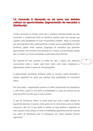 16 
1.2. Cercando á demanda ou de 111...222... CCCeeerrrcccaaannndddooo ááá dddeeemmmaaannndddaaa ooouuu dddeee ccccoooommmmoooo nnnnoooossss ddddeeeettttaaaalllllllleeeessss 
rrrraaaaddddiiiiccccaaaannnn aaaassss ooooppppoooorrrrttttuuuunnnniiiiddddaaaaddddeeeessss.... SSSSeeeeggggmmmmeeeennnnttttaaaacccciiiióóóónnnn ddddeeee mmmmeeeerrrrccccaaaaddddoooossss eeee 
DDDDiiiissssttttrrrriiiibbbbuuuucccciiiióóóónnnn 
Cando a demanda se contrae, como está a acontecer maioritariamente coa crise 
económica, é fundamental tratar de identificar aquelas partes do mercado que 
supoñen unha posibilidade de facer investimentos rendibles. Aínda en industrias 
que aparentemente están sobreexplotadas e existen poucas posibilidades de obter 
beneficios, poden existir sectores (subgrupos de mercados) que presenten 
oportunidades, ben creando novos produtos ou servizos, ou reorientando aqueles 
que xa existan cara novas necesidades creadas pola actual situación. 
No contexto de crise presente os estilos de vida e valores dos potenciais 
consumidores están a mudar, polo tanto cobra unha maior importancia a 
segmentación dende un punto de vista psicográfico. 
A segmentación permítenos xestionar mellor os recursos, dando prioridade a 
aqueles segmentos do sector que supoñan máis posibilidades de crecemento 
futuro. 
Por outra parte, a segmentación permite un mellor coñecemento da competencia 
e, polo tanto, supón un sinal sobre as posibilidades e o grao de atractivo de esa 
parte do sector sen cubrir que se está a analizar. 
O tipo de distribución define as canles polas que imos a poder alcanzar os 
segmentos obxectivo. É preciso, neste punto, ter en conta temas como os medios 
necesarios; cáles son os que mellor se axeitan ao noso produto e segmento ou 
cales supoñen unha vantaxe en canto á rendibilidade (aproveitamento de sinerxías 
con canles de distribución que se empreguen con outros produtos doutros 
segmentos). 
 