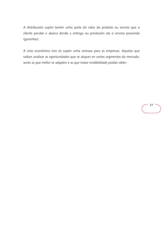 17 
A distribución supón tamén unha parte do valor do produto ou servizo que o 
cliente percibe e abarca dende a entrega ou prestación ata o servizo posvenda 
(garantías). 
A crise económica non só supón unha ameaza para as empresas. Aquelas que 
saiban analizar as oportunidades que se atopan en certos segmentos do mercado, 
serán as que mellor se adapten e as que maior rendibilidade poidan obter. 
 