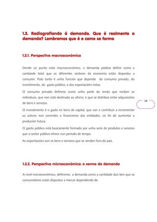 18 
1.3. Radiografiando á demanda. 111...333... RRRaaadddiiiooogggrrraaafffiiiaaannndddooo ááá dddeeemmmaaannndddaaa... QQQQuuuueeee éééé rrrreeeeaaaallllmmmmeeeennnntttteeee aaaa 
ddddeeeemmmmaaaannnnddddaaaa???? LLLLeeeemmmmbbbbrrrreeeemmmmoooossss qqqquuuueeee éééé eeee ccccoooommmmoooo sssseeee ffffoooorrrrmmmmaaaa 
1.3.1. Perspectiva macroeconómica 
Dende un punto vista macroeconómico, a demanda pódese definir como a 
cantidade total que os diferentes sectores da economía están dispostos a 
consumir. Polo tanto é unha función que depende do consumo privado, do 
investimento, do gasto público, e das exportacións netas. 
O consumo privado defínese como unha parte da renda que reciben os 
individuos, que non está destinada ao aforro, e que se distribúe entre adquisicións 
de bens e servizos. 
O investimento é o gasto en bens de capital, que van a contribuír a incrementar 
os activos non correntes e financieiros das entidades, co fin de aumentar a 
produción futura. 
O gasto público está basicamente formado por unha serie de produtos e servizos 
que o sector público ofrece nun período de tempo. 
As exportacións son os bens e servizos que se venden fora do país. 
1.3.2. Perspectiva microeconómica: o xerme da demanda 
A nivel microeconómico, definimos a demanda como a cantidade dun ben que os 
consumidores están dispostos a mercar dependendo de: 
 
