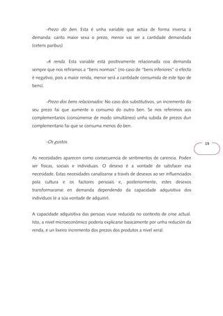 19 
-Prezo do ben. Esta é unha variable que actúa de forma inversa á 
demanda: canto maior sexa o prezo, menor vai ser a cantidade demandada 
(ceteris paribus) 
-A renda. Esta variable está positivamente relacionada coa demanda 
sempre que nos refiramos a ‘‘bens normais’’ (no caso de ‘‘bens inferiores’’ o efecto 
é negativo, pois a maior renda, menor será a cantidade consumida de este tipo de 
bens). 
-Prezo dos bens relacionados: No caso dos substitutivos, un incremento do 
seu prezo fai que aumente o consumo do outro ben. Se nos referimos aos 
complementarios (consúmense de modo simultáneo) unha subida de prezos dun 
complementario fai que se consuma menos do ben. 
-Os gustos. 
As necesidades aparecen como consecuencia de sentimentos de carencia. Poden 
ser físicas, sociais e individuais. O desexo é a vontade de satisfacer esa 
necesidade. Estas necesidades canalízanse a través de desexos ao ser influenciados 
pola cultura e os factores persoais e, posteriormente, estes desexos 
transformaranse en demanda dependendo da capacidade adquisitiva dos 
individuos (e a súa vontade de adquirir). 
A capacidade adquisitiva das persoas viuse reducida no contexto de crise actual. 
Isto, a nivel microeconómico podería explicarse basicamente por unha redución da 
renda, e un lixeiro incremento dos prezos dos produtos a nivel xeral. 
 