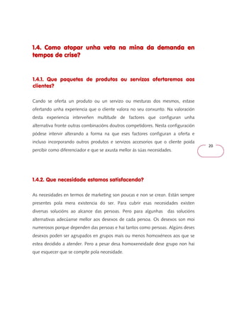 20 
1.4. Como atopar unha veta na 111...444... CCCooommmooo aaatttooopppaaarrr uuunnnhhhaaa vvveeetttaaa nnnaaa mmmmiiiinnnnaaaa ddddaaaa ddddeeeemmmmaaaannnnddddaaaa eeeennnn 
tttteeeemmmmppppoooossss ddddeeee ccccrrrriiiisssseeee???? 
1.4.1. Que paquetes de produtos ou servizos ofertaremos aos 
clientes? 
Cando se oferta un produto ou un servizo ou mesturas dos mesmos, estase 
ofertando unha experiencia que o cliente valora no seu conxunto. Na valoración 
desta experiencia interveñen multitude de factores que configuran unha 
alternativa fronte outras combinacións doutros competidores. Nesta configuración 
pódese intervir alterando a forma na que eses factores configuran a oferta e 
incluso incorporando outros produtos e servizos accesorios que o cliente poida 
percibir como diferenciador e que se axusta mellor ás súas necesidades. 
1.4.2. Que necesidade estamos satisfacendo? 
As necesidades en termos de marketing son poucas e non se crean. Están sempre 
presentes pola mera existencia do ser. Para cubrir esas necesidades existen 
diversas solucións ao alcance das persoas. Pero para algunhas das solucións 
alternativas adecúanse mellor aos desexos de cada persoa. Os desexos son moi 
numerosos porque dependen das persoas e hai tantos como persoas. Algúns deses 
desexos poden ser agrupados en grupos mais ou menos homoxéneos aos que se 
estea decidido a atender. Pero a pesar desa homoxeneidade dese grupo non hai 
que esquecer que se compite pola necesidade. 
 