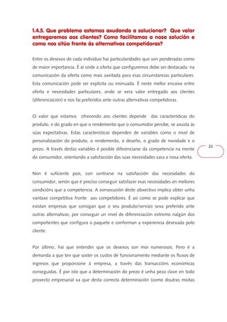 21 
1.4.5. Que problema estamos axudando a solucionar? Que valor 
entregaremos aos clientes? Como facilitamos a nosa solución e 
como nos sitúa fronte ás alternativas competidoras? 
Entre os desexos de cada individuo hai particularidades que son ponderadas como 
de maior importancia. É aí onde a oferta que configuremos debe ser destacada: na 
comunicación da oferta como mais axeitada para esas circunstancias particulares. 
Esta comunicación pode ser explícita ou insinuada. É neste mellor encaixe entre 
oferta e necesidades particulares, onde se xera valor entregado aos clientes 
(diferenciación) e nos fai preferidos ante outras alternativas competidoras. 
O valor que estamos ofrecendo aos clientes depende das características do 
produto, e do grado en que o rendemento que o consumidor percibe, se axusta ás 
súas expectativas. Estas características dependen de variables como o nivel de 
personalización do produto, o rendemento, o deseño, o grado de novidade e o 
prezo. A través destas variables é posible diferenciarse da competencia na mente 
do consumidor, orientando a satisfacción das súas necesidades cara a nosa oferta. 
Non é suficiente pois, con centrarse na satisfacción das necesidades do 
consumidor, senón que é preciso conseguir satisfacer esas necesidades en mellores 
condicións que a competencia. A consecución deste obxectivo implica obter unha 
vantaxe competitiva fronte aos competidores. É así como se pode explicar que 
existan empresas que consigan que o seu produto/servizo sexa preferido ante 
outras alternativas, por conseguir un nivel de diferenciación extremo nalgún dos 
compoñentes que configura o paquete e conforman a experiencia desexada polo 
cliente. 
Por último, hai que entender que os desexos son moi numerosos. Pero é a 
demanda a que ten que soster os custos de funcionamento mediante os fluxos de 
ingresos que proporcione á empresa, a través das transaccións económicas 
conseguidas. É por isto que a determinación do prezo é unha peza clave en todo 
proxecto empresarial xa que desta correcta determinación (como doutras moitas 
 