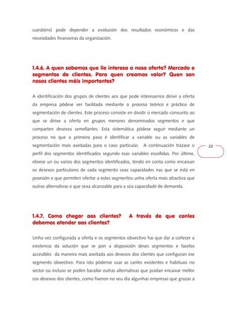 22 
cuestións) pode depender a evolución dos resultados económicos e das 
necesidades financeiras da organización. 
1.4.6. A quen sabemos que lle interesa a nosa oferta? Mercado e 
segmentos de clientes. Para quen creamos valor? Quen son 
nosos clientes máis importantes? 
A identificación dos grupos de clientes aos que pode interesarnos dirixir a oferta 
da empresa pódese ver facilitada mediante o proceso teórico e práctico de 
segmentación de clientes. Este proceso consiste en dividir o mercado conxunto ao 
que se dirixe a oferta en grupos menores denominados segmentos e que 
comparten desexos semellantes. Esta sistemática pódese seguir mediante un 
proceso no que o primeiro paso é identificar a variable ou as variables de 
segmentación mais axeitadas para o caso particular. A continuación trázase o 
perfil dos segmentos identificados segundo esas variables escollidas. Por último, 
elíxese un ou varios dos segmentos identificados, tendo en conta como encaixan 
os desexos particulares de cada segmento coas capacidades nas que se está en 
posesión e que permiten ofertar a estes segmentos unha oferta mais atractiva que 
outras alternativas e que sexa alcanzable para a súa capacidade de demanda. 
1.4.7. Como chegar aos clientes? A través de que canles 
debemos atender aos clientes? 
Unha vez configurada a oferta e os segmentos obxectivo hai que dar a coñecer a 
existencia da solución que se pon a disposición deses segmentos e facelos 
accesibles da maneira mais axeitada aos desexos dos clientes que configuran ese 
segmento obxectivo. Para isto pódense usar as canles existentes e habituais no 
sector ou incluso se poden barallar outras alternativas que poidan encaixar mellor 
cos desexos dos clientes, como fixeron no seu día algunhas empresas que grazas a 
 