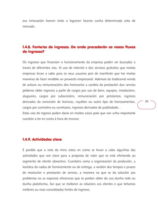 23 
esa innovación tiveron éxito e lograron facerse cunha determinada cota de 
mercado. 
1.4.8. Fonte/es de ingresos. De onde procederán os nosos fluxos 
de ingresos? 
Os ingresos que financien o funcionamento da empresa poden ser buscados a 
través de diferentes vías. O uso de internet e dos servizos gratuítos que moitas 
empresas levan a cabo para os seus usuarios pon de manifesto que hai moitas 
maneiras de facer rendible un proxecto empresarial. Ademais da tradicional venda 
de activos ou remuneracións dos honorarios a cambio da prestación dun servizo 
pódense obter ingresos a partir de cargos por uso de bens, equipos, instalacións, 
alugueres, cargos por subscricións, remuneración por préstamos, ingresos 
derivados da concesión de licencias, royalties ou outro tipo de licenciamentos, 
cargos por comisións ou corretaxes, ingresos derivados de publicidade… 
Estas vías de ingreso poden darse en moitos casos polo que son unha importante 
cuestión a ter en conta á hora de innovar. 
1.4.9. Actividades clave 
É posible que a veta da mina estea en como se levan a cabo algunhas das 
actividades que son clave para a proposta de valor que se está ofertando ao 
segmento de cliente obxectivo. Cuestións coma a organización da produción, a 
loxística da cadea de fornecemento ou de entrega, a xestión dos tempos e prazos 
de resolución e prestación de servizo, a maneira na que se da solución aos 
problemas ou as especiais eficiencias que se poidan obter do uso dunha rede ou 
dunha plataforma, fan que se melloren as relacións cos clientes e que teñamos 
mellores ou mais consolidadas fontes de ingresos. 
 