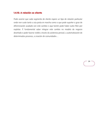 24 
1.4.10. A relación co cliente 
Pode ocorrer que cada segmento de cliente espere un tipo de relación particular 
onde non custe tanto a súa posta en marcha como o que pode supoñer o grao de 
diferenciación acadado con este cambio e aquí tamén pode haber outro filón por 
explotar. É fundamental saber integrar este cambio no modelo de negocio 
deseñado e pode facerse visible a través da asistencia persoal, a automatización de 
determinados procesos, a creación de comunidades… 
 