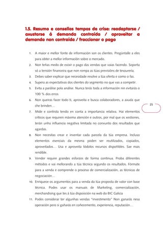 25 
1.5. Resumo e consellos 111...555... RRReeesssuuummmooo eee cccooonnnssseeellllllooosss tttteeeemmmmppppoooossss ddddeeee ccccrrrriiiisssseeee:::: rrrreeeeaaaaddddaaaappppttttaaaarrrrsssseeee //// 
aaaaxxxxuuuussssttttaaaarrrrsssseeee áááá ddddeeeemmmmaaaannnnddddaaaa ccccoooonnnnttttrrrraaaaííííddddaaaa //// aaaapppprrrroooovvvveeeeiiiittttaaaarrrr aaaa 
ddddeeeemmmmaaaannnnddddaaaa nnnnoooonnnn ccccoooonnnnttttrrrraaaaííííddddaaaa //// ffffrrrraaaacccccccciiiioooonnnnaaaarrrr oooo ppppaaaaggggoooo 
1. A maior e mellor fonte de información son os clientes. Pregúntalle a eles 
para obter a mellor información sobre o mercado. 
2. Non teñas medo de exixir o pago das vendas que vaias facendo. Soporta 
só a tensión financeira que non rompa as túas previsións de tesourería. 
3. Debes saber explicar que necesidade resolve a túa oferta e como o fas. 
4. Supera as expectativas dos clientes do segmento no que vas a competir. 
5. Evita a parálise pola análise. Nunca terás toda a información nin evitarás o 
100 % dos erros 
6. Non queiras facer todo ti, aproveita e busca colaboradores, a axuda que 
che brinden… 
7. Mide e controla tendo en conta a importancia relativa. Hai elementos 
críticos que requiren máxima atención e outros, por mal que os xestiones, 
terán unha influencia negativa limitada no conxunto dos resultados que 
agardas. 
8. Non necesitas crear e inventar cada parcela da túa empresa. Incluso 
elementos esenciais da mesma poden ser reutilizados, copiados, 
aproveitados… Usa e aproveita tódolos recursos dispoñibles. Sae mais 
rendible. 
9. Vender require grandes esforzos de forma continua. Proba diferentes 
métodos e vai mellorando a túa técnica segundo os resultados. Fórmate 
para a venda e comprende o proceso de comercialización, as técnicas de 
negociación… 
10. Enriquece os argumentos para a venda da túa proposta de valor con base 
técnica. Podes usar os manuais de Marketing, comercialización, 
merchandising que tes á túa disposición na web do BIC Galicia 
11. Podes considerar ter algunhas vendas ‘‘investimento’’ Non ganarás nesa 
operación pero si gañarás en coñecemento, experiencia, reputación… 
 