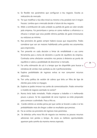 26 
12. Se flexible nos parámetros que configuran o teu negocio. Escoita as 
indicacións do mercado. 
13. Ter que modificar a túa idea inicial ou mesmo o teu produto non é ningún 
fracaso. Lembra que o mercado decide o futuro do teu negocio. 
14. Mide a contribución de cada unidade ou partida de gasto ao valor xerado 
pola empresa. Fai porcentaxes e pensa en como mellorar a eficiencia e a 
eficacia e sempre que sexa posible elimina partidas de gasto innecesarias 
ou redúceas ao mínimo. 
15. Nas previsións de gastos sempre haberá cousas que esqueciches. Podes 
considerar que van ser maiores habilitando unha partida nos orzamentos 
para imprevistos. 
16. Ten presente en cada decisión o limiar de rendibilidade e usa como 
ferramenta para a toma de decisións o punto de equilibrio da empresa. 
Contrasta como afectarían variacións nos prezos á distancia ao punto de 
equilibrio e valora a posibilidade de descremar o mercado. 
17. Fai unha estimación de cal é o tempo que tes dispoñible para buscar a 
estratexia de vendas mais axeitada ou de ir perfeccionándoa 
18. Explora posibilidades de ingresos extras se non consumen recursos 
adicionais. 
19. Ten unha política de xestión de cobros que teña un filtro de tipo de 
clientes para evitar os impagos. 
20. Explora se podes innovar nas canles de comercialización. Podes reinventar 
o modelo de negocio asentado no sector? 
21. Nunca terás todo rematado. Podes empezar a traballar e ir mellorando 
pouco a pouco. Se tes capacidade de xerar ingresos xa estás preparado 
para comezar a actividade. Pasa a liña xa. 
22. Cando estimes as vendas pensa por que canles se levarán a cabo e se tes 
probabilidades reais de chegar a obter os resultados que precisas. 
23. Fai as contas cas previsións de ingresos mais pesimistas. 
24. Se detectas unha nova liña de negocio cos mesmos ou poucos recursos 
adicionais non perdas o tempo. Ás veces as mellores oportunidades 
aparecen polo camiño da maneira menos esperada. 
 