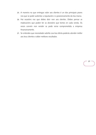 27 
25. A maneira na que entregas valor aos clientes é un dos principais piares 
nos que se pode sustentar a reputación e o posicionamento da túa marca. 
26. Hai ocasións nas que debes dicir non aos clientes. Debes pensar as 
implicacións que poden ter as decisións que tomes en cada venda. Ás 
veces convén non vender se pode verse comprometida a empresa 
financeiramente. 
27. Se entendes que necesidade satisfás coa túa oferta poderás atender mellor 
aos teus clientes e obter mellores resultados 
 