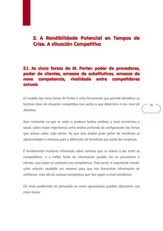 31 
2. A Rendibilidade Potencial 222... AAA RRReeennndddiiibbbiiillliiidddaaadddeee PPPooottteeennnccciiiaaalll eeeennnn TTTTeeeemmmmppppoooossss ddddeeee 
CCCCrrrriiiisssseeee.... AAAA ssssiiiittttuuuuaaaacccciiiióóóónnnn CCCCoooommmmppppeeeettttiiiittttiiiivvvvaaaa 
2222....1111.... AAAAssss cccciiiinnnnccccoooo ffffoooorrrrzzzzaaaassss ddddeeee MMMM.... PPPPoooorrrrtttteeeerrrr:::: ppppooooddddeeeerrrr ddddeeee pppprrrroooovvvveeeeddddoooorrrreeeessss,,,, 
ppppooooddddeeeerrrr ddddeeee cccclllliiiieeeennnntttteeeessss,,,, aaaammmmeeeeaaaazzzzaaaa ddddeeee ssssuuuubbbbssssttttiiiittttuuuuttttiiiivvvvoooossss,,,, aaaammmmeeeeaaaazzzzaaaa ddddeeee 
nnnnoooovvvvaaaa ccccoooommmmppppeeeetttteeeennnncccciiiiaaaa,,,, rrrriiiivvvvaaaalllliiiiddddaaaaddddeeee eeeennnnttttrrrreeee ccccoooommmmppppeeeettttiiiiddddoooorrrreeeessss 
aaaaccccttttuuuuaaaaiiiissss 
O modelo das cinco forzas de Porter é unha ferramenta que permite identificar os 
factores clave da situación competitiva nun sector e que determina o seu nivel de 
atractivo. 
Nun momento no que se están a producir tantos cambios a nivel económico e 
social, cobra maior importancia unha análise profunda da configuración das forzas 
que actúan sobre cada sector. Xa que esta análise pode poñer de manifesto as 
oportunidades e ameazas para a obtención de beneficios por parte das empresas. 
É fundamental manterse informado sobre cambios que se estean a dar entre os 
competidores, e a mellor fonte de información posible son os provedores e 
clientes, que están en contacto coa competencia. Polo tanto, é importante manter 
unha relación saudable cos mesmos para que nos transmitan información de 
confianza, máis aló da vantaxe competitiva que isto supón a nivel estratéxico. 
Os sinais podémolos ler pensando en como aproveitalas posibles alteracións nas 
cinco forzas: 
 