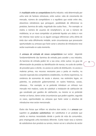 32 
A rivalidade entre rrriiivvvaaallliiidddaaadddeee eeennntttrrreee oooossss ccccoooommmmppppeeeettttiiiiddddoooorrrreeeessss dunha industria está determinada por 
unha serie de factores estruturais, entre outros: ratio de crecemento do 
mercado, número de competidores e o equilibrio que existe entre eles, 
obxectivos estratéxicos que perseguen, posibilidade de diferenciar os 
produtos, barreiras de saída, magnitude dos custos fixos… Por exemplo: se 
medra o número de usuarios de smartphone´s, se cae o número de 
mobiliarias, se un novo competidor só pretende liquidar uns stokcs e non 
ten interese nese sector ou se alguén consigue diferenciar unha oferta de 
éxito dun xeito dificilmente imitable, serán circunstancias que provocarán 
oportunidades ou ameazas que farán variar o atractivo de introducirse nese 
sector examinado en cada momento. 
A aaaammmmeeeeaaaazzzzaaaa ddddeeee eeeennnnttttrrrraaaaddddaaaa ddddeeee nnnnoooovvvvoooossss ccccoooommmmppppeeeettttiiiiddddoooorrrreeeessss nun sector depende 
fundamentalmente das barreiras de entrada para acceder a esa industria. 
As barreiras de entrada poden ter a súa orixe, entre outras: no grao de 
diferenciación do produto ou Identificación de marcas, no custo do cambio 
de provedor para o cliente, no acceso ás canles de distribución, no acceso a 
materias primas, nos recursos necesarios para a posta en marcha, na 
reacción esperada dos competidores establecidos, no efecto experiencia, na 
existencia de economías de escala e alcance, nas restricións legais, en 
patentes, na protección gobernamental, en razóns históricas, sociais, 
relixiosas… Por exemplo: se se pretende introducir un refresco nun 
mercado moi maduro, custo de substituír a instalación de calefacción de 
gas canalizado por gasóleo de calefacción, ou mesmo se se pretende 
montar un banco, danse certas circunstancias que poden supoñer, segundo 
os casos, oportunidades ou ameazas que farán variar o atractivo de 
introducirse nese sector mencionado. 
Outra das forzas que inflúen no atractivo dun sector, é a aaaammmmeeeeaaaazzzzaaaa que 
supoñen os pppprrrroooodddduuuuttttoooossss ssssuuuubbbbssssttttiiiittttuuuuttttiiiivvvvoooossss . Un substitutivo é un produto que 
satisfai as mesmas necesidades dende o punto de vista do consumidor, 
pero empregando unha tecnoloxía diferente. Canto maior sexa o número 
de substitutivos dun produto ou servizo, menor vai ser o atractivo do sector 
 