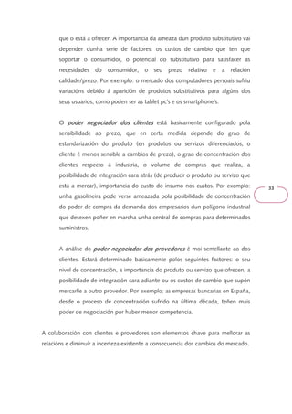 33 
que o está a ofrecer. A importancia da ameaza dun produto substitutivo vai 
depender dunha serie de factores: os custos de cambio que ten que 
soportar o consumidor, o potencial do substitutivo para satisfacer as 
necesidades do consumidor, o seu prezo relativo e a relación 
calidade/prezo. Por exemplo: o mercado dos computadores persoais sufriu 
variacións debido á aparición de produtos substitutivos para algúns dos 
seus usuarios, como poden ser as tablet pc´s e os smartphone´s. 
O poder negociador pppooodddeeerrr nnneeegggoooccciiiaaadddooorrr ddddoooossss cccclllliiiieeeennnntttteeeessss está basicamente configurado pola 
sensibilidade ao prezo, que en certa medida depende do grao de 
estandarización do produto (en produtos ou servizos diferenciados, o 
cliente é menos sensible a cambios de prezo), o grao de concentración dos 
clientes respecto á industria, o volume de compras que realiza, a 
posibilidade de integración cara atrás (de producir o produto ou servizo que 
está a mercar), importancia do custo do insumo nos custos. Por exemplo: 
unha gasolineira pode verse ameazada pola posibilidade de concentración 
do poder de compra da demanda dos empresarios dun polígono industrial 
que desexen poñer en marcha unha central de compras para determinados 
suministros. 
A análise do ppppooooddddeeeerrrr nnnneeeeggggoooocccciiiiaaaaddddoooorrrr ddddoooossss pppprrrroooovvvveeeeddddoooorrrreeeessss é moi semellante ao dos 
clientes. Estará determinado basicamente polos seguintes factores: o seu 
nivel de concentración, a importancia do produto ou servizo que ofrecen, a 
posibilidade de integración cara adiante ou os custos de cambio que supón 
mercarlle a outro provedor. Por exemplo: as empresas bancarias en España, 
desde o proceso de concentración sufrido na última década, teñen mais 
poder de negociación por haber menor competencia. 
A colaboración con clientes e provedores son elementos chave para mellorar as 
relacións e diminuír a incerteza existente a consecuencia dos cambios do mercado. 
 