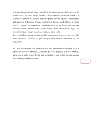 34 
A disposición económico-social existente fai preciso empregar esta ferramenta de 
análise tendo en conta algúns matices: a contracción da actividade rebaixou a 
intensidade competitiva nalgúns sectores (principalmente aqueles caracterizados 
pola ausencia de barreiras de saída importantes), pero en cambio forzou a moitas 
outras organizacións a continuar competindo cada vez de forma máis agresiva 
naqueles outros sectores onde existen ríxidas trabas (económicas, legais ou 
emocionais) que impiden abandonar o sector a baixo custo. 
Os consumidores son agora máis sensibles aos cambios de prezo, polo que están 
máis dispostos a cambiar un produto que habitualmente consumen por un 
substitutivo. 
En canto á entrada de novos competidores, coa redución do crédito que están a 
aplicar as entidades bancarias, a creación de novas empresas é menos habitual, 
pero non se pode perder de ollo aos competidores que veñan doutros sectores 
buscando novas oportunidades. 
 