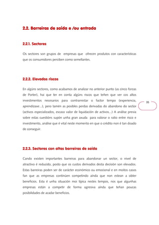 35 
2.2. Barreiras de 222...222... BBBaaarrrrrreeeiiirrraaasss dddeee ssssaaaaííííddddaaaa eeee ////oooouuuu eeeennnnttttrrrraaaaddddaaaa 
2.2.1. Sectores 
Os sectores son grupos de empresas que ofrecen produtos con características 
que os consumidores perciben como semellantes. 
2.2.2. Elevados riscos 
En algúns sectores, como acabamos de analizar no anterior punto (as cinco forzas 
de Porter), hai que ter en conta algúns riscos que teñen que ver cos altos 
investimentos necesarios para contrarrestar o factor tempo (experiencia, 
aprendizaxe...), pero tamén as posibles perdas derivadas do abandono do sector 
(activos especializados, escaso valor de liquidación de activos...) A análise previa 
sobre estas cuestións supón unha gran axuda para valorar o ratio entre risco e 
investimento, análise que é vital neste momento en que o crédito non é tan doado 
de conseguir. 
2.2.3. Sectores con altas barreiras de saída 
Cando existen importantes barreiras para abandonar un sector, o nivel de 
atractivo é reducido, posto que os custos derivados desta decisión son elevados. 
Estas barreiras poden ser de carácter económico ou emocional e en moitos casos 
fan que as empresas continúen competindo aínda que non estean a obter 
beneficios. Esta é unha situación moi típica nestes tempos, nos que algunhas 
empresas están a competir de forma agresiva aínda que teñan poucas 
posibilidades de acadar beneficios. 
 