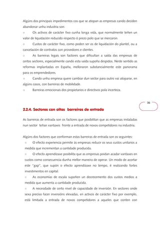 36 
Algúns dos principais impedimentos cos que se atopan as empresas cando deciden 
abandonar unha industria son: 
○ Os activos de carácter fixo cunha longa vida, que normalmente teñen un 
valor de liquidación reducido respecto ó prezo polo que se mercaron. 
○ Custos de carácter fixo, como poden ser os de liquidación do plantel, ou a 
cancelación de contratos con provedores e clientes. 
○ As barreiras legais son factores que dificultan a saída das empresas de 
certos sectores, especialmente cando esta saída supoña despidos. Neste sentido as 
reformas implantadas en España, melloraron substancialmente este panorama 
para os emprendedores. 
○ Cando unha empresa quere cambiar dun sector para outro vai atoparse, en 
algúns casos, con barreiras de mobilidade. 
○ Barreiras emocionais dos propietarios e directivos pola incerteza. 
2.2.4. Sectores con altas barreiras de entrada 
As barreiras de entrada son os factores que posibilitan que as empresas instaladas 
nun sector teñan vantaxes fronte a entrada de novos competidores na industria. 
Algúns dos factores que conforman estas barreiras de entrada son os seguintes: 
○ O efecto experiencia permite ás empresas reducir os seus custos unitarios a 
medida que incrementan a cantidade producida. 
○ O efecto aprendizaxe posibilita que as empresas poidan acadar vantaxes en 
custos como consecuencia dunha mellor maneira de operar. Un modo de acortar 
este ‘‘gap’’, que supón o efecto aprendizaxe no tempo, é realizando fortes 
investimentos en capital. 
○ As economías de escala supoñen un decrecemento dos custos medios a 
medida que aumenta a cantidade producida. 
○ A necesidade de certo nivel de capacidade de inversión. En sectores onde 
sexa preciso facer inversións elevadas, en activos de carácter fixo por exemplo, 
está limitada a entrada de novos competidores a aqueles que conten con 
 