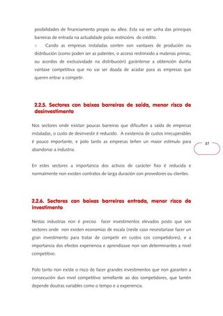 37 
posibilidades de financiamento propio ou alleo. Esta vai ser unha das principais 
barreiras de entrada na actualidade polas restricións de crédito. 
○ Cando as empresas instaladas conten con vantaxes de produción ou 
distribución (como poden ser as patentes, o acceso restrinxido a materias primas, 
ou acordos de exclusividade na distribución) garántense a obtención dunha 
vantaxe competitiva que no vai ser doada de acadar para as empresas que 
queren entrar a competir. 
2.2.5. Sectores con baixas barreiras de saída, menor risco de 
desinvestimento 
Nos sectores onde existan poucas barreiras que dificulten a saída de empresas 
instaladas, o custo de desinvestir é reducido. A existencia de custos irrecuperables 
é pouco importante, e polo tanto as empresas teñen un maior estímulo para 
abandonar a industria. 
En estes sectores a importancia dos activos de carácter fixo é reducida e 
normalmente non existen contratos de larga duración con provedores ou clientes. 
2.2.6. Sectores con baixas barreiras entrada, menor risco de 
investimento 
Nestas industrias non é preciso facer investimentos elevados posto que son 
sectores onde non existen economías de escala (neste caso necesitaríase facer un 
gran investimento para tratar de competir en custos cos competidores), e a 
importancia dos efectos experiencia e aprendizaxe non son determinantes a nivel 
competitivo. 
Polo tanto non existe o risco de facer grandes investimentos que non garanten a 
consecución dun nivel competitivo semellante ao dos competidores, que tamén 
depende doutras variables como o tempo e a experiencia. 
 