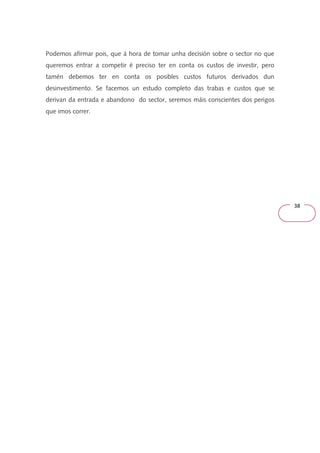 38 
Podemos afirmar pois, que á hora de tomar unha decisión sobre o sector no que 
queremos entrar a competir é preciso ter en conta os custos de investir, pero 
tamén debemos ter en conta os posibles custos futuros derivados dun 
desinvestimento. Se facemos un estudo completo das trabas e custos que se 
derivan da entrada e abandono do sector, seremos máis conscientes dos perigos 
que imos correr. 
 