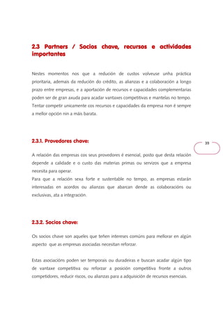 39 
2.3 Partners / Socios chave, recursos 222...333 PPPaaarrrtttnnneeerrrsss /// SSSoooccciiiooosss ccchhhaaavvveee,,, rrreeecccuuurrrsssooosss eeee aaaaccccttttiiiivvvviiiiddddaaaaddddeeeessss 
iiiimmmmppppoooorrrrttttaaaannnntttteeeessss 
Nestes momentos nos que a redución de custos volveuse unha práctica 
prioritaria, ademais da redución do crédito, as alianzas e a colaboración a longo 
prazo entre empresas, e a aportación de recursos e capacidades complementarias 
poden ser de gran axuda para acadar vantaxes competitivas e mantelas no tempo. 
Tentar competir unicamente cos recursos e capacidades da empresa non é sempre 
a mellor opción nin a máis barata. 
2.3.1. Provedores chave: 
A relación das empresas cos seus provedores é esencial, posto que desta relación 
depende a calidade e o custo das materias primas ou servizos que a empresa 
necesita para operar. 
Para que a relación sexa forte e sustentable no tempo, as empresas estarán 
interesadas en acordos ou alianzas que abarcan dende as colaboracións ou 
exclusivas, ata a integración. 
2.3.2. Socios chave: 
Os socios chave son aqueles que teñen intereses comúns para mellorar en algún 
aspecto que as empresas asociadas necesitan reforzar. 
Estas asociacións poden ser temporais ou duradeiras e buscan acadar algún tipo 
de vantaxe competitiva ou reforzar a posición competitiva fronte a outros 
competidores, reducir riscos, ou alianzas para a adquisición de recursos esenciais. 
 