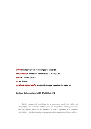 4 
AAAAUUUUTTTTOOOORRRR Analiza Técnicas de Investigación Social S.L. 
CCCCOOOOLLLLAAAABBBBOOOORRRRAAAADDDDOOOORRRR Ana Núñez González (C.E.E.I. GALICIA S.A.) 
EEEEDDDDIIIITTTTAAAA C.E.E.I. GALICIA S.A. 
DDDD....IIII.... en trámite 
DDDDEEEESSSSEEEEÑÑÑÑOOOO EEEE MMMMAAAAQQQQUUUUEEEETTTTAAAACCCCIIIIÓÓÓÓNNNN Analiza Técnicas de Investigación Social S.L. 
Santiago de Compostela. C.E.E.I. GALICIA S.A. 2012 
Quedan rigorosamente prohibidas, sen a autorización escrita dos titulares do 
‘‘Copyright’’, baixo as sancións establecidas nas leis, a reprodución total ou parcial desta 
obra por calquera medio ou procedemento, incluídas a reprografía e o tratamento 
informático e a distribución de exemplares dela mediante aluguer ou préstamos públicos. 
 