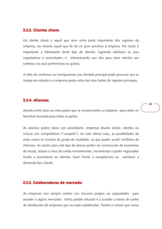40 
2.3.3. Clientes chave: 
Un cliente chave é aquel que xera unha parte importante dos ingresos da 
empresa, ou mesmo aquel que lle da un gran prestixio á empresa. Por tanto é 
importante a fidelización deste tipo de clientes, logrando satisfacer as súas 
expectativas e necesidades, e interactuando con eles para estar atentos aos 
cambios nas súas preferencias ou gustos. 
A falta de confianza ou transparencia coa clientela principal pode provocar que se 
rompa esa relación e a empresa perda unha das súas fontes de ingresos principais. 
2.3.4. Alianzas: 
Acordo entre dúas ou máis partes que se comprometen a colaborar para obter un 
beneficio buscado para todas as partes. 
As alianzas poden darse con provedores, empresas doutro sector, clientes ou 
incluso con competidores (‘‘coopetir’’). En este último caso, as posibilidades de 
éxito varían en función do grado de rivalidade, xa que poden xurdir conflictos de 
intereses. As razóns para este tipo de alianza poden ser consecución de economías 
de escala, reducir o risco de certos investimentos, incrementar o poder negociador 
fronte a provedores ou clientes, facer fronte á competencia ou satisfacer a 
demanda dun cliente. 
2.3.5. Colaboradores de mercado: 
As empresas non sempre contan con recursos propios ou capacidades para 
acceder a algúns mercados. Unha posible solución é a acceder a través de canles 
de distribución de empresas que xa están establecidas. Tamén é común que varias 
 