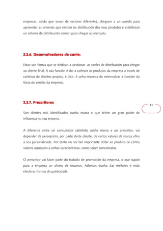 41 
empresas, aínda que sexan de sectores diferentes, cheguen a un acordo para 
aproveitar as sinerxías que existen na distribución dos seus produtos e establezan 
un sistema de distribución común para chegar ao mercado. 
2.3.6. Desenvolvedores de canle: 
Estas son firmas que se dedican a xestionar as canles de distribución para chegar 
ao cliente final. A súa función é dar a coñecer os produtos da empresa a través de 
carteiras de clientes propias, é dicir, é unha maneira de externalizar a función da 
forza de vendas da empresa. 
2.3.7. Prescritores 
Son clientes moi identificados cunha marca e que teñen un gran poder de 
influencia no seu entorno. 
A diferenza entre un consumidor satisfeito cunha marca e un prescritor, vai 
depender da percepción, por parte deste cliente, de certos valores da marca afíns 
á súa personalidade. Por tanto vai ser tan importante dotar ao produto de certos 
valores asociados a unhas características, como saber comunicalos. 
O prescritor vai facer parte do traballo de promoción da empresa, o que supón 
para a empresa un aforro de recursos. Ademais dunha das mellores e mais 
efectivas formas de publicidade. 
 