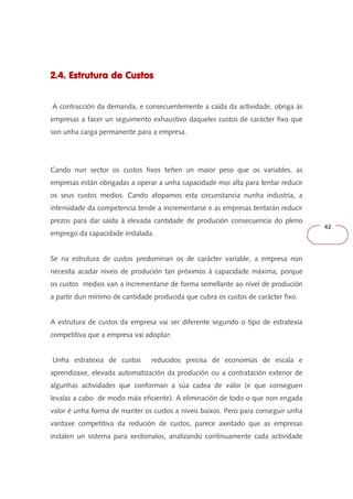 42 
2.4. 222...444... EEEEssssttttrrrruuuuttttuuuurrrraaaa ddddeeee CCCCuuuussssttttoooossss 
A contracción da demanda, e consecuentemente a caída da actividade, obriga ás 
empresas a facer un seguimento exhaustivo daqueles custos de carácter fixo que 
son unha carga permanente para a empresa. 
Cando nun sector os custos fixos teñen un maior peso que os variables, as 
empresas están obrigadas a operar a unha capacidade moi alta para tentar reducir 
os seus custos medios. Cando atopamos esta circunstancia nunha industria, a 
intensidade da competencia tende a incrementarse e as empresas tentarán reducir 
prezos para dar saída á elevada cantidade de produción consecuencia do pleno 
emprego da capacidade instalada. 
Se na estrutura de custos predominan os de carácter variable, a empresa non 
necesita acadar niveis de produción tan próximos á capacidade máxima, porque 
os custos medios van a incrementarse de forma semellante ao nivel de produción 
a partir dun mínimo de cantidade producida que cubra os custos de carácter fixo. 
A estrutura de custos da empresa vai ser diferente segundo o tipo de estratexia 
competitiva que a empresa vai adoptar: 
Unha estratexia de custos reducidos precisa de economías de escala e 
aprendizaxe, elevada automatización da produción ou a contratación exterior de 
algunhas actividades que conforman a súa cadea de valor (e que conseguen 
levalas a cabo de modo máis eficiente). A eliminación de todo o que non engada 
valor é unha forma de manter os custos a niveis baixos. Pero para conseguir unha 
vantaxe competitiva da redución de custos, parece axeitado que as empresas 
instalen un sistema para xestionalos, analizando continuamente cada actividade 
 
