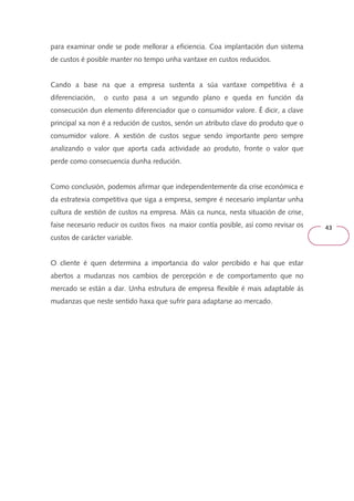 43 
para examinar onde se pode mellorar a eficiencia. Coa implantación dun sistema 
de custos é posible manter no tempo unha vantaxe en custos reducidos. 
Cando a base na que a empresa sustenta a súa vantaxe competitiva é a 
diferenciación, o custo pasa a un segundo plano e queda en función da 
consecución dun elemento diferenciador que o consumidor valore. É dicir, a clave 
principal xa non é a redución de custos, senón un atributo clave do produto que o 
consumidor valore. A xestión de custos segue sendo importante pero sempre 
analizando o valor que aporta cada actividade ao produto, fronte o valor que 
perde como consecuencia dunha redución. 
Como conclusión, podemos afirmar que independentemente da crise económica e 
da estratexia competitiva que siga a empresa, sempre é necesario implantar unha 
cultura de xestión de custos na empresa. Máis ca nunca, nesta situación de crise, 
faise necesario reducir os custos fixos na maior contía posible, así como revisar os 
custos de carácter variable. 
O cliente é quen determina a importancia do valor percibido e hai que estar 
abertos a mudanzas nos cambios de percepción e de comportamento que no 
mercado se están a dar. Unha estrutura de empresa flexible é mais adaptable ás 
mudanzas que neste sentido haxa que sufrir para adaptarse ao mercado. 
 