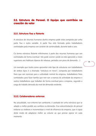 44 
2.5. Estrutura de Persoal. O Equipo 222...555... EEEssstttrrruuutttuuurrraaa dddeee PPPeeerrrsssoooaaalll... OOO EEEqqquuuiiipppooo qqqquuuueeee ccccoooonnnnttttrrrriiiibbbbúúúúeeee nnnnaaaa 
ccccrrrreeeeaaaacccciiiióóóónnnn ddddeeee vvvvaaaalllloooorrrr 
2.5.1. Estrutura fixa e flotante 
A estrutura de recursos humanos dunha empresa pode estar composta por unha 
parte fixa e outra variable. A parte fixa está formada polos traballadores 
contratados pola empresa con carácter de continuidade, durante todo o ano. 
Co termo estrutura flotante referímonos á parte dos recursos humanos que son 
contratados de forma eventual. Isto pode ocorrer cando se está operando a niveis 
superiores aos habituais (épocas de rebaixas, períodos con picos de demanda…) 
Un exemplo que ilustra como aproveitar este tipo de estruturas con traballadores 
de ambos tipos é a chamada ‘‘estrutura en trevo’’, composta por traballadores 
fixos que son esenciais para a actividade normal da empresa, traballadores fixos 
contratados para facer tarefas que non son a esencia da actividade da empresa e 
outros traballadores que traballan de forma eventual para a empresa, segundo a 
carga de traballo derivada do nivel de demanda existente. 
2.5.2. Colaboradores externos 
Na actualidade, nun entorno tan cambiante, é axeitado ter unha estrutura que se 
adapte o mellor posible aos cambios na demanda. Coa subcontratación de persoal 
evítanse as rixideces e incrementase o nivel de eficiencia da empresa, que é capaz 
deste modo de adaptarse mellor ao volume ao que precise operar en cada 
momento 
 