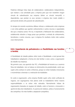 45 
Podemos distinguir dous tipos de colaboradores: colaboradores independentes, 
que realizan a súa actividade para a empresa pero que non manteñen ningún 
vínculo de subordinación coa empresa (teñen un vínculo mercantil), e 
dependentes, que prestan os seus servizos á empresa dun modo estable e 
permanente dende unha posición de subordinación. 
En tempos de recesión económica débese reforzar a colaboración entre empresas 
e con entes públicos que aporten coñecementos e outros recursos e capacidades 
dos que a empresa carece. Por iso, é importante a fidelización dos colaboradores, 
establecendo relacións a longo prazo que permitan a entrada de coñecemento, 
tecnoloxías e outros recursos, que á empresa lle resultaría moito máis custoso 
crear internamente. 
2.5.3. Importancia da polivalencia e a flexibilidade nas funcións 
e tarefas 
A flexibilidade do traballo pódese referir tanto á flexibilidade a nivel persoal dos 
traballadores (adaptación a formas de vida familiar e ocio), como a organización 
do traballo nas empresas. 
No primeiro caso, coa aparición das TIC, a flexibilidade de horarios ou a ausencia 
física do traballador, non se traduce en diminucións da produtividade, senón que 
supón unha vantaxe en canto á eficiencia, porque se evitan traslados innecesarios 
e increméntase o benestar e a motivación do traballador. 
En canto á organización, unha empresa flexible supón unha visión unificada do 
negocio, con organigramas máis planos onde os traballadores teñan maiores 
responsabilidades e se sintan máis valorados. Normalmente trátase de 
organizacións baseadas en equipos de traballo, onde se favorece a innovación e 
aporte de ideas dos traballadores. A ausencia de rixideces, axiliza o funcionamento 
das compañías e fai máis factible a adaptación competitiva. 
 