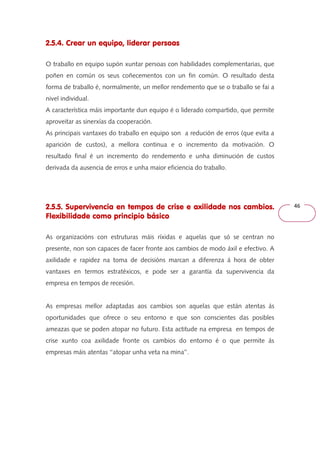 46 
2.5.4. Crear un equipo, liderar persoas 
O traballo en equipo supón xuntar persoas con habilidades complementarias, que 
poñen en común os seus coñecementos con un fin común. O resultado desta 
forma de traballo é, normalmente, un mellor rendemento que se o traballo se fai a 
nivel individual. 
A característica máis importante dun equipo é o liderado compartido, que permite 
aproveitar as sinerxías da cooperación. 
As principais vantaxes do traballo en equipo son a redución de erros (que evita a 
aparición de custos), a mellora continua e o incremento da motivación. O 
resultado final é un incremento do rendemento e unha diminución de custos 
derivada da ausencia de erros e unha maior eficiencia do traballo. 
2.5.5. Supervivencia en tempos de crise e axilidade nos cambios. 
Flexibilidade como principio básico 
As organizacións con estruturas máis ríxidas e aquelas que só se centran no 
presente, non son capaces de facer fronte aos cambios de modo áxil e efectivo. A 
axilidade e rapidez na toma de decisións marcan a diferenza á hora de obter 
vantaxes en termos estratéxicos, e pode ser a garantía da supervivencia da 
empresa en tempos de recesión. 
As empresas mellor adaptadas aos cambios son aquelas que están atentas ás 
oportunidades que ofrece o seu entorno e que son conscientes das posibles 
ameazas que se poden atopar no futuro. Esta actitude na empresa en tempos de 
crise xunto coa axilidade fronte os cambios do entorno é o que permite ás 
empresas máis atentas ‘‘atopar unha veta na mina’’. 
 