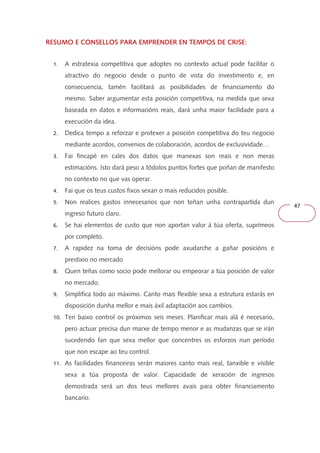 47 
RESUMO E CONSELLOS PARA EMPRENDER RRREEESSSUUUMMMOOO EEE CCCOOONNNSSSEEELLLLLLOOOSSS PPPAAARRRAAA EEEMMMPPPRRREEENNNDDDEEERRR EEEENNNN TTTTEEEEMMMMPPPPOOOOSSSS DDDDEEEE CCCCRRRRIIIISSSSEEEE:::: 
1. A estratexia competitiva que adoptes no contexto actual pode facilitar o 
atractivo do negocio desde o punto de vista do investimento e, en 
consecuencia, tamén facilitará as posibilidades de financiamento do 
mesmo. Saber argumentar esta posición competitiva, na medida que sexa 
baseada en datos e informacións reais, dará unha maior facilidade para a 
execución da idea. 
2. Dedica tempo a reforzar e protexer a posición competitiva do teu negocio 
mediante acordos, convenios de colaboración, acordos de exclusividade… 
3. Fai fincapé en cales dos datos que manexas son reais e non meras 
estimacións. Isto dará peso a tódolos puntos fortes que poñan de manifesto 
no contexto no que vas operar. 
4. Fai que os teus custos fixos sexan o mais reducidos posible. 
5. Non realices gastos innecesarios que non teñan unha contrapartida dun 
ingreso futuro claro. 
6. Se hai elementos de custo que non aportan valor á túa oferta, suprímeos 
por completo. 
7. A rapidez na toma de decisións pode axudarche a gañar posicións e 
prestixio no mercado 
8. Quen teñas como socio pode mellorar ou empeorar a túa posición de valor 
no mercado. 
9. Simplifica todo ao máximo. Canto mais flexible sexa a estrutura estarás en 
disposición dunha mellor e mais áxil adaptación aos cambios. 
10. Ten baixo control os próximos seis meses. Planificar mais alá é necesario, 
pero actuar precisa dun marxe de tempo menor e as mudanzas que se irán 
sucedendo fan que sexa mellor que concentres os esforzos nun período 
que non escape ao teu control. 
11. As facilidades financeiras serán maiores canto mais real, tanxible e visible 
sexa a túa proposta de valor. Capacidade de xeración de ingresos 
demostrada será un dos teus mellores avais para obter financiamento 
bancario. 
 