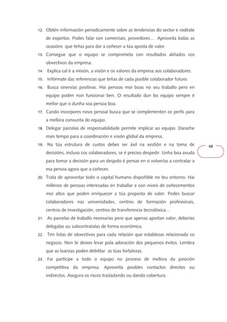 48 
12. Obtén información periodicamente sobre as tendencias do sector e rodéate 
de expertos. Podes falar con comerciais, provedores... Aproveita todas as 
ocasións que teñas para dar a coñecer a túa aposta de valor. 
13. Consegue que o equipo se comprometa con resultados aliñados cos 
obxectivos da empresa. 
14. Explica cal é a misión, a visión e os valores da empresa aos colaboradores. 
15. Infórmate das referencias que teñas de cada posible colaborador futuro. 
16. Busca sinerxías positivas. Hai persoas moi boas no seu traballo pero en 
equipo poden non funcionar ben. O resultado dun bo equipo sempre é 
mellor que o dunha soa persoa boa. 
17. Cando incorpores novo persoal busca que se complementen os perfís para 
a mellora conxunta do equipo. 
18. Delegar parcelas de responsabilidade permite implicar ao equipo. Darache 
mais tempo para a coordinación e visión global da empresa. 
19. Na túa estrutura de custos debes ser áxil na xestión e na toma de 
decisións, incluso cos colaboradores, se é preciso despedir. Unha boa axuda 
para tomar a decisión para un despido é pensar en si volverías a contratar a 
esa persoa agora que a coñeces. 
20. Trata de aproveitar todo o capital humano dispoñible no teu entorno. Hai 
milleiros de persoas interesadas en traballar e con niveis de coñecementos 
moi altos que poden enriquecer a túa proposta de valor. Podes buscar 
colaboradores nas universidades, centros de formación profesionais, 
centros de investigación, centros de transferencia tecnolóxica… 
21. As parcelas de traballo necesarias pero que apenas aportan valor, deberías 
delegalas ou subcontratalas de forma económica. 
22. Ten listas de obxectivos para cada relación que establezas relacionada co 
negocio. Non te deixes levar pola adoración dos pequenos éxitos. Lembra 
que as loanzas poden debilitar as túas fortalezas. 
23. Fai partícipe a todo o equipo no proceso de mellora da posición 
competitiva da empresa. Aproveita posibles contactos directos ou 
indirectos. Asegura os riscos trasladando ou dando cobertura. 
 