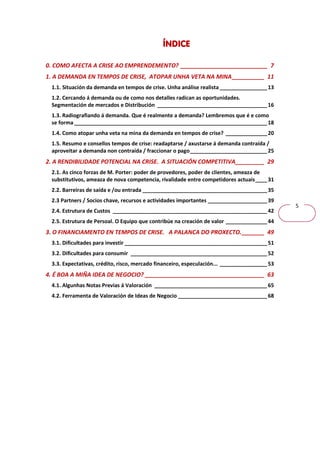 5 
ÍÍÍÍNNNNDDDDIIIICCCCEEEE 
0. COMO AFECTA A CRISE AO EMPRENDEMENTO? ___________________________ 7 
1. A DEMANDA EN TEMPOS DE CRISE, ATOPAR UNHA VETA NA MINA __________ 11 
1.1. Situación da demanda en tempos de crise. Unha análise realista ________________ 13 
1.2. Cercando á demanda ou de como nos detalles radican as oportunidades. 
Segmentación de mercados e Distribución _____________________________________ 16 
1.3. Radiografiando á demanda. Que é realmente a demanda? Lembremos que é e como 
se forma _________________________________________________________________ 18 
1.4. Como atopar unha veta na mina da demanda en tempos de crise? ______________ 20 
1.5. Resumo e consellos tempos de crise: readaptarse / axustarse á demanda contraída / 
aproveitar a demanda non contraída / fraccionar o pago __________________________ 25 
2. A RENDIBILIDADE POTENCIAL NA CRISE. A SITUACIÓN COMPETITIVA _________ 29 
2.1. As cinco forzas de M. Porter: poder de provedores, poder de clientes, ameaza de 
substitutivos, ameaza de nova competencia, rivalidade entre competidores actuais ____ 31 
2.2. Barreiras de saída e /ou entrada __________________________________________ 35 
2.3 Partners / Socios chave, recursos e actividades importantes ____________________ 39 
2.4. Estrutura de Custos ____________________________________________________ 42 
2.5. Estrutura de Persoal. O Equipo que contribúe na creación de valor ______________ 44 
3. O FINANCIAMENTO EN TEMPOS DE CRISE. A PALANCA DO PROXECTO. _______ 49 
3.1. Dificultades para investir ________________________________________________ 51 
3.2. Dificultades para consumir ______________________________________________ 52 
3.3. Expectativas, crédito, risco, mercado financeiro, especulación... ________________ 53 
4. É BOA A MIÑA IDEA DE NEGOCIO? _____________________________________ 63 
4.1. Algunhas Notas Previas á Valoración ______________________________________ 65 
4.2. Ferramenta de Valoración de Ideas de Negocio ______________________________ 68 
 