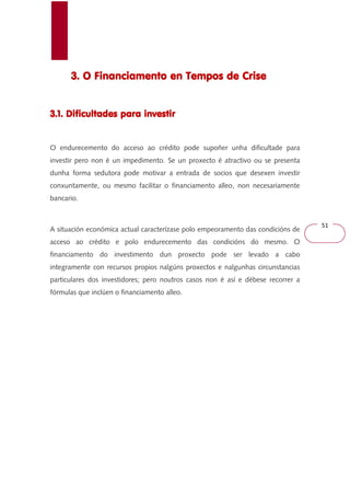51 
3. O Financiamento 333... OOO FFFiiinnnaaannnccciiiaaammmeeennntttooo eeeennnn TTTTeeeemmmmppppoooossss ddddeeee CCCCrrrriiiisssseeee 
3333....1111.... DDDDiiiiffffiiiiccccuuuullllttttaaaaddddeeeessss ppppaaaarrrraaaa iiiinnnnvvvveeeessssttttiiiirrrr 
O endurecemento do acceso ao crédito pode supoñer unha dificultade para 
investir pero non é un impedimento. Se un proxecto é atractivo ou se presenta 
dunha forma sedutora pode motivar a entrada de socios que desexen investir 
conxuntamente, ou mesmo facilitar o financiamento alleo, non necesariamente 
bancario. 
A situación económica actual caracterízase polo empeoramento das condicións de 
acceso ao crédito e polo endurecemento das condicións do mesmo. O 
financiamento do investimento dun proxecto pode ser levado a cabo 
integramente con recursos propios nalgúns proxectos e nalgunhas circunstancias 
particulares dos investidores; pero noutros casos non é así e débese recorrer a 
fórmulas que inclúen o financiamento alleo. 
 
