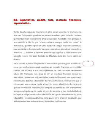 53 
3.3. Expectativas, crédito, risco, mercado 333...333... EEExxxpppeeeccctttaaatttiiivvvaaasss,,, cccrrrééédddiiitttooo,,, rrriiissscccooo,,, mmmeeerrrcccaaadddooo ffffiiiinnnnaaaannnncccceeeeiiiirrrroooo,,,, 
eeeessssppppeeeeccccuuuullllaaaacccciiiióóóónnnn............ 
Dentro das alternativas de financiamento alleo, a mais socorrida é o financiamento 
bancario. Pode parecer paradoxal, ou mesmo unha burla, pero unha das cuestións 
que facilitan obter financiamento alleo bancario con facilidade é non precisalo. É 
ben coñecido o dito de que ‘‘a banca deixa o paraugas cando non chove’’. Á 
marxe disto, que tamén pode ser unha estratexia a seguir e que será comentada 
(non demandar o financiamento bancario e considerar alternativas, reinvestir os 
beneficios…), podemos e debemos entender que significa o financiamento dun 
proxecto e como este pode facilitalo ou dificultalo, tanto por exceso como por 
defecto. 
Neste sentido, é preciso comprender os mecanismos que configuran a sistemática 
á que nos confrontamos cando acudimos ao mercado financeiro: un investidor 
sacrifica uns recursos actuais coa expectativa de obter un maior rendemento 
futuro. Un financiador non deixa de ser un investidor financeiro (inviste no 
mercado de capitais) que está prestando o seu capital financeiro a un investidor da 
economía real. Estamos a falar entón do mercado financeiro, onde os bens que se 
intercambian son sumas de capital a través do tempo. Os atributos fundamentais 
que usa un investidor financeiro para comparar as alternativas son: o rendemento 
(prezo pagado polo uso do capital a través do tempo) e o risco (probabilidade de 
incumprir a obriga contractual de devolución do capital e remuneración ao prezo 
estipulado). Hai outros parámetros, como poden ser o prazo de devolución, que 
poderían entenderse incluídos dentro destes dous fundamentais. 
 