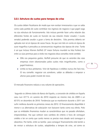 55 
3.3.1. Estrutura de custos para tempos de crise 
Os custos deben fiscalizarse de modo que non existan innecesarios e que se saiba 
como cada partida de custo contribúe nos ingresos do negocio e que papel xoga 
na súa estrutura de funcionamento. Isto incluso permite facer unha relación das 
diferentes fontes de custo en función da súa relación (Valor creado) / (custo 
xerado) podendo axudar a guiar a toma de decisións. Esta premisa debería ser 
aplicada non só en épocas de vacas fracas. Xa que non telo en conta en época de 
auxe magnifica e prexudica as consecuencias negativas das épocas de crise. Tanto 
é así que Incluso Warren Buffett (3ª maior fortuna mundial na lista Forbes) ten 
entre as súas premisas para o éxito nos negocios dous consellos neste sentido: 
● Ollo cos pequenos gastos. Buffett presume de que os xerentes das súas 
empresas viven obsesionados polos custos máis insignificantes, como o 
papel hixiénico. 
● Limita os teus préstamos. Vivir de hipotecas e créditos nunca che fará rico. 
O seu consello: negociar cos acredores, saldar as débedas e empezar a 
aforrar para poder investir de novo. 
O mercado financeiro reduciu o seu volume de operacións. 
Segundo os últimos datos do Banco de España, a concesión de créditos en España 
caeu nun 43'1% en xaneiro do 2010 respecto ao mesmo mes do 2009 e un 
63'3% en decembro de 2010. Tendencias que se mantiveron durante o 2011 sen 
sufrir melloras durante os primeiros meses do 2012. O financiamento dispoñible é 
menor e as alternativas de colocación non baixaron tanto como esa oferta. Polo 
que as entidades financeiras mudan as características que no pasado ofertaban, 
empeorándoas. Hai que coñecer eses cambios de criterio á hora de conseguir 
crédito e ter en conta que canto menos se precise mais doado será conseguir o 
obxectivo. Por tanto, entre as tarefas para conseguir financiamento está tamén a 
de revisar a estrutura de custos, adaptándoa a tempos de crise, así como os 
 