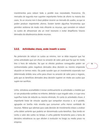 56 
investimentos para reducir todo o posible esas necesidades financeiras. Os 
mercados de segunda man supoñen importantes fontes de aforro na maioría dos 
casos. Se un recurso non é clave pódese recorrer ao mercado de usados, xa que se 
poden producir importantes aforros. Existen tamén algunhas ferramentas que 
permiten xestionar de modo máis eficiente os recursos, que consisten en reducir 
os custos de almacenaxe ata un nivel necesario e evitar despilfarros futuros 
derivados da obsolescencia destes recursos. 
3.3.2. Actividades chave, onde investir e como 
Na pretensión de reducir os custos ao mínimo, non se debe esquecer que hai 
certas actividades que son chave na xeración de valor; polo que hai que ter moito 
tino á hora de reducilas. Xa que os efectos positivos conseguidos poden ser 
contrarrestados polos negativos derivados desa decisión ou mesmo empeorala 
situación en termos netos. Ou pode suceder que un investimento esaxerado nun 
determinado ámbito sexa unha peza chave na xeración de valor para o negocio, 
polo que os beneficios derivados desa decisión superen en moito aos custos que 
supón ese sacrificio. 
Unha estratexia aconsellable é revisar continuamente as actividades a medida que 
se van producindo cambios no entorno, detectar o que engade valor, e o que sexa 
superfluo tratar de reducilo ou mesmo eliminalo. En canto ás actividades chave, é 
importante tratar de vincular aquelas que compartan recursos e, se é posible, 
agrupalas en tarefas máis sinxelas que consuman unha menor cantidade de 
recursos. Nótese que ademais para cada decisión de investimento estase a analizar 
unha dobre vertente que podería ser denominada custo-beneficio. Que tendo en 
conta o valor dos cartos no tempo, é unha potente ferramenta para a toma de 
decisións estratéxicas ou que afecten á evolución no longo ou medio prazo na 
empresa. 
 
