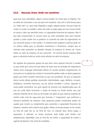 57 
3.3.3. Recursos chave. Onde non escatimar 
Igual que coas actividades, algúns recursos poden ser chave para a empresa. Por 
iso debe de controlarse o seu uso pero sen escatimar. Isto non é unha licenza para 
un ‘‘todo vale’’ ou para estar dispostos a pagar calquera prezo. Hai que tratar de 
conter os custos no posible e saber ata onde se pode pagar por ese recurso tendo 
en conta o valor que permitirá xerar e a capacidade financeira da empresa. Non é 
boa idea comprometer un recurso clave ou unha actividade clave para intentar 
acceder a outro cando non se produce un aumento de valor da organización no 
seu conxunto grazas a este cambio. A ambición polo progreso continuo pode ser 
un criterio válido para as decisións económicas e financeiras, sempre que se 
entenda cada operación ou decisión tomada na empresa en termos de ‘‘como 
afecta ao valor da empresa no seu conxunto’’. Un xerente dunha empresa debe 
guiar as decisións tendo en conta como afectan ao valor da empresa. 
No capítulo dos pequenos gastos hai que facer unha especial mención á cautela 
xa que aínda que nunca hai que deixar de facer caso ao principio de importancia 
relativa (non empregar demasiado esforzo en axustar partidas insignificantes no 
conxunto ou no global das contas) é conveniente peitear cada un deses pequenos 
gastos que teñen carácter recorrente ou que son periódicos. Xa que un pequeno 
aforro nunha destas partidas recorrentes (electricidade, auga, teléfono, envases, 
embalaxes, comisións bancarias, uso de activos funxibles e outros, segundo os 
casos) pode converterse nun gran aporte de recursos non despilfarrados que, de 
non ter conta deles funcionan a modo de burato no fondo dunha saca que 
estamos tratando de ter chea ou de furado nun pilón no que estamos tratando de 
manter certo nivel de auga para que funcione a ‘‘maquinaria’’ que conforma a 
estrutura produtiva da empresa. Estas pequenas perdas innecesarias poden ser 
usadas para investir ou simplemente para aumentar a capacidade financeira da 
empresa. Imaxina unha cisterna que gotea. Debes arranxala porque se fas contas 
ao final de cada día ou ao final do mes, co importe dese aforro pagas a 
reparación. E ademais, os meses sucesivos terás todos eses fondos non 
despilfarrados dispoñibles, que ao final do ano teñen a capacidade de mudar o 
aspecto do balance e da conta de resultados. 
 