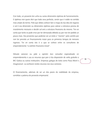 58 
Con todo, un proxecto ten unha ou varias dimensións óptimas de funcionamento. 
E óptimas non quere dicir que todo sexa perfecto, senón que é viable no sentido 
mais amplo do termo. Polo que debes coñecer ben o mapa da túa idea de negocio 
e cal é esa dimensión ou dimensións óptimas para valorar a estrutura precisa de 
investimento necesario e decidir cal será a estrutura financeira do mesmo. Ten en 
conta que tanto se pode errar por ter demasiada débeda ou por non ter pedido un 
pouco mais. Hai proxectos que poderían ser un éxito e ‘‘morren’’ polo camiño por 
non ter previsto un financiamento maior para os primeiros tempos de menores 
ingresos. Ter en conta isto é o que se coñece entre os consultores de 
emprendemento ‘‘o colchón financeiro inicial’’. 
Déixate asesorar ou pide a opinión dun consultor especializado en 
emprendemento e usa os recursos que pon á túa disposición de xeito gratuíto o 
BIC Galicia ou outras institucións. Empresas galegas de éxito como Pizza Móvil e 
Imaginarium xa confiaron nestes recursos nos seus comezos. 
O financiamento, ademais de ser un dos piares da viabilidade da empresa, 
constitúe a palanca do proxecto empresarial. 
 