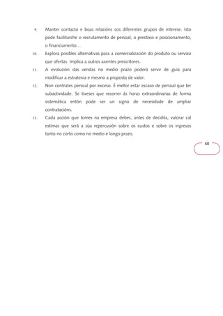 60 
9. Manter contacto e boas relacións cos diferentes grupos de interese. Isto 
pode facilitarche o recrutamento de persoal, o prestixio e posicionamento, 
o financiamento… 
10. Explora posibles alternativas para a comercialización do produto ou servizo 
que ofertas. Implica a outros axentes prescritores. 
11. A evolución das vendas no medio prazo poderá servir de guía para 
modificar a estratexia e mesmo a proposta de valor. 
12. Non contrates persoal por exceso. É mellor estar escaso de persoal que ter 
subactividade. Se tiveses que recorrer ás horas extraordinarias de forma 
sistemática entón pode ser un signo de necesidade de ampliar 
contratacións. 
13. Cada acción que tomes na empresa debes, antes de decidila, valorar cal 
estimas que será a súa repercusión sobre os custos e sobre os ingresos 
tanto no corto como no medio e longo prazo. 
 