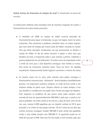 61 
Outras formas de financiarse OOOuuutttrrraaasss fffooorrrmmmaaasss dddeee fffiiinnnaaannnccciiiaaarrrssseee eeeennnn tttteeeemmmmppppoooossss ddddeeee ccccrrrriiiisssseeee???? A imaxinación na busca de 
recursos. 
A continuación relátanse catro exemplos reais de maneiras singulares de acadar o 
financiamento de outros tantos proxectos: 
● A mediados do 2008 un equipo de fútbol ourensá precisaba de 
financiamento para seguir a temporada, xa que non logrou reunir os socios 
suficientes. Para solucionar o problema, decidiron facer un sorteo singular, 
que mais tarde foi imitado por outros clubs de fútbol: consistía en vender 
rifas que tiñan asociadas miniparcelas nas que previamente se dividira o 
campo de fútbol. O día do sorteo puxeron a pastar a unha vaca que 
decidiría cal sería a miniparcela sobre a que recaería o premio, mediante a 
azarosa deposición da súa defecación. O sorteo creou tal expectación entre 
a xente da zona que o club deportivo conseguiu mais fondos ca nunca. 
Esta forma de financiarse coñecida como ‘‘Caca da Vaca’’ foi repetida 
anualmente. Posteriormente tamén lograron aumentar o número de socios 
. 
● En Austria naceu hai xa anos unha solución para poder conseguir o 
financiamento necesario para "desfacerse" dunha hipoteca insostiblemente 
gravosa. Un empresario austríaco comprou un chalé de luxo cando a súa 
empresa estaba en pleno auxe. Despois viñeron os malos tempos e tivo 
que decidirse a vendelo por non poder facer fronte aos pagos da hipoteca. 
Pero atopouse co problema de que pouca xente pode comprar unha 
vivenda de luxo de aproximadamente 900.000 €, polo que a venda ía ser 
pouco probable. Foi entón cando se lle ocorreu a idea de facer unha rifa da 
súa casa. Lanzou 9.999 papeletas por un importe unitario de 99 € para 
proceder a un sorteo da súa propia vivenda. Tal foi o éxito da súa idea que 
nunhas semanas conseguiu recadar 990.000 € pola venda das papeletas 
cando a casa estaba taxada nuns 900.000 €. O agraciado puido ter un 
chalé de luxo por só 99€. Este caso foi moi soado a nivel mundial, polo que 
 